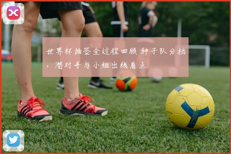 世界杯抽签全过程回顾 种子队分档、潜对手与小组出线看点