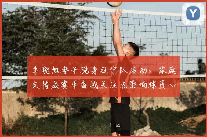 李晓旭妻子现身辽宁队活动,家庭支持成赛季备战关注点影响球员心态