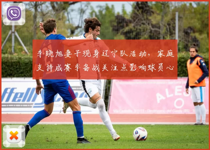 李晓旭妻子现身辽宁队活动,家庭支持成赛季备战关注点影响球员心态