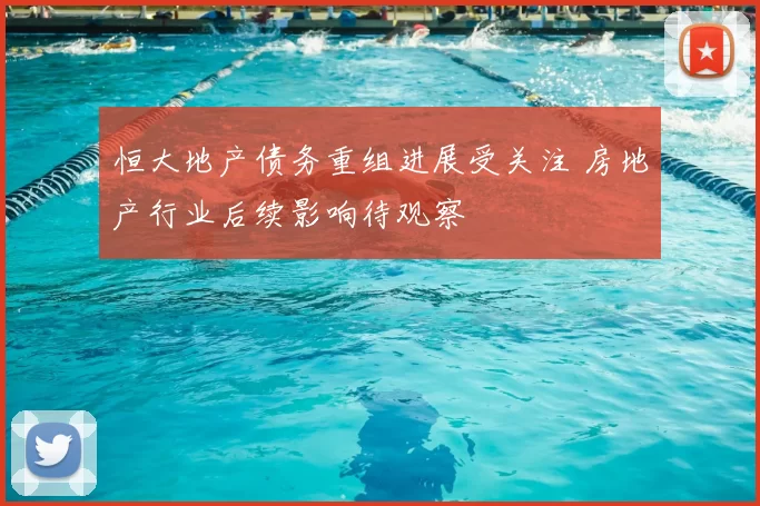 恒大地产债务重组进展受关注 房地产行业后续影响待观察