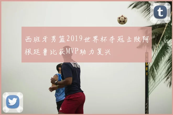 西班牙男篮2019世界杯夺冠击败阿根廷鲁比获MVP助力复兴