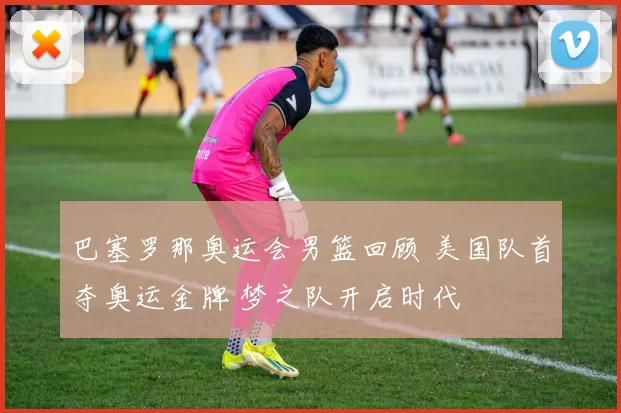 巴塞罗那奥运会男篮回顾 美国队首夺奥运金牌 梦之队开启时代