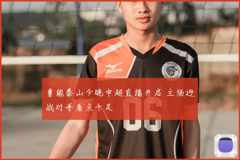 鲁能泰山今晚中超直播开启 主场迎战对手看点十足