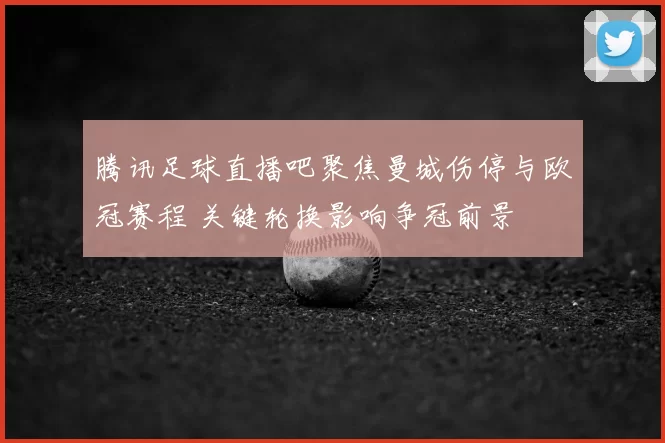 腾讯足球直播吧聚焦曼城伤停与欧冠赛程 关键轮换影响争冠前景