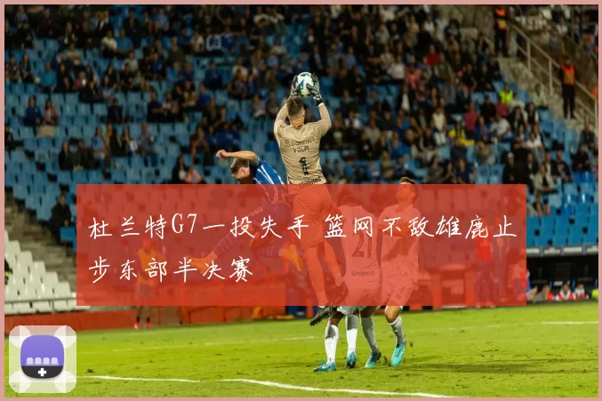 杜兰特G7一投失手 篮网不敌雄鹿止步东部半决赛