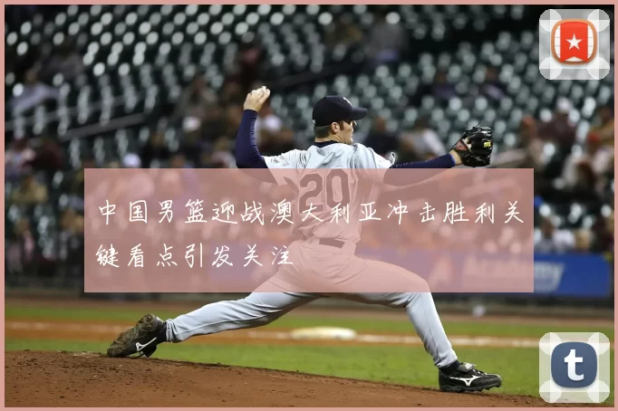 中国男篮迎战澳大利亚冲击胜利关键看点引发关注