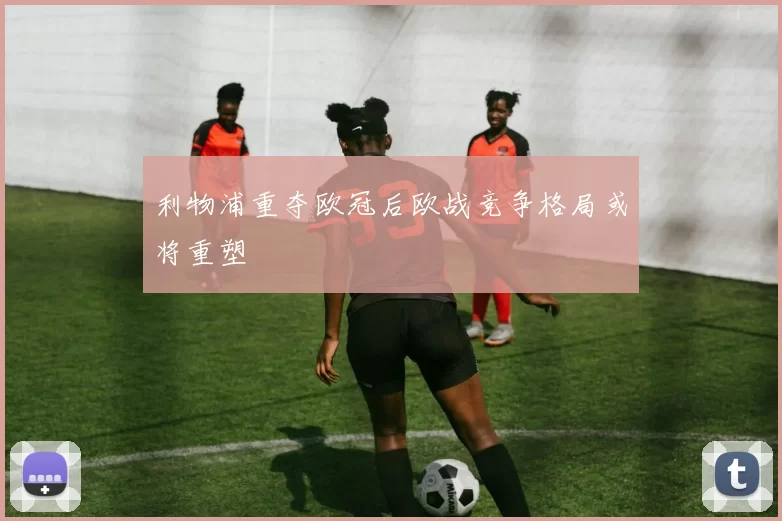 利物浦重夺欧冠后欧战竞争格局或将重塑