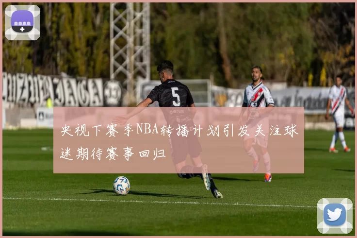 央视下赛季NBA转播计划引发关注球迷期待赛事回归