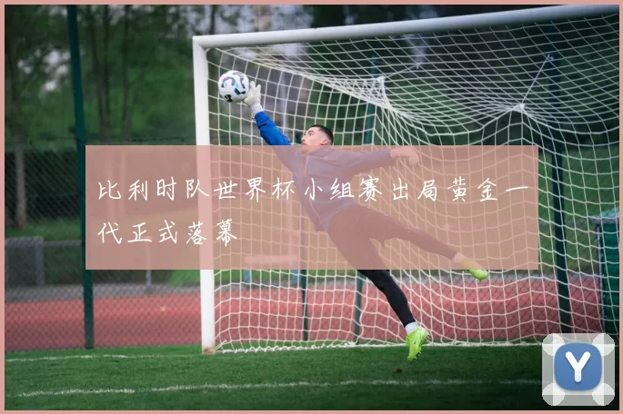 比利时队世界杯小组赛出局黄金一代正式落幕