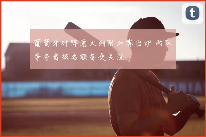 葡萄牙对阵意大利附加赛出炉 两队争夺晋级名额备受关注