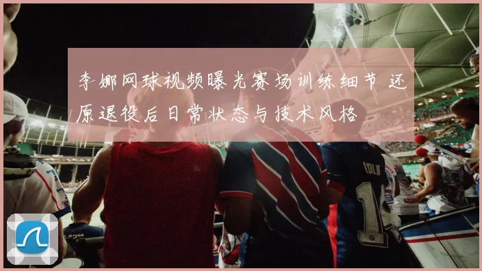 李娜网球视频曝光赛场训练细节 还原退役后日常状态与技术风格