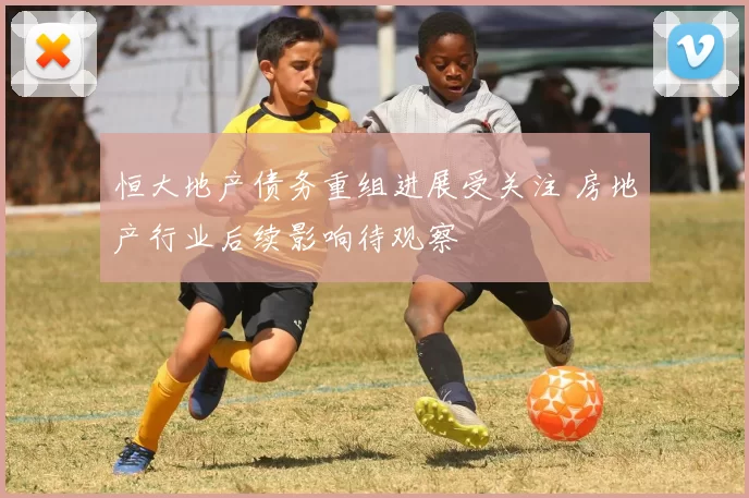 恒大地产债务重组进展受关注 房地产行业后续影响待观察
