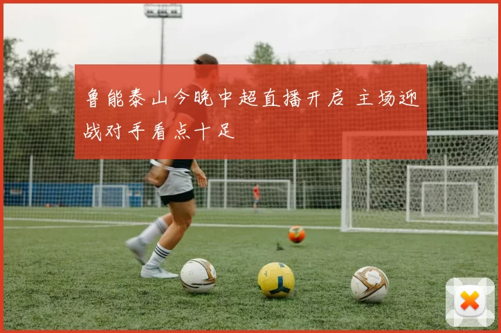 鲁能泰山今晚中超直播开启 主场迎战对手看点十足