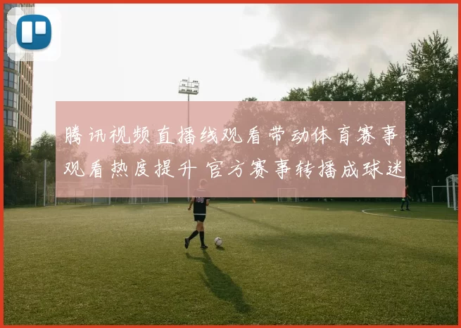 腾讯视频直播线观看带动体育赛事观看热度提升 官方赛事转播成球迷关注焦点