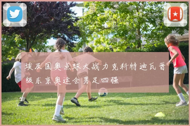 埃及国奥点球大战力克科特迪瓦晋级东京奥运会男足四强