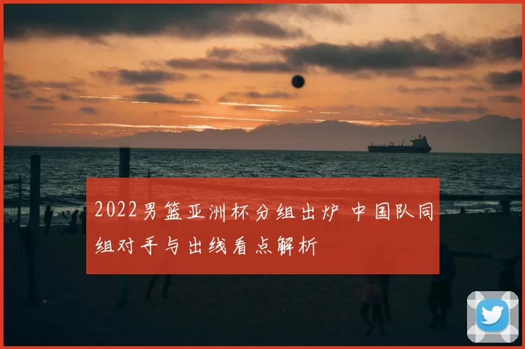 2022男篮亚洲杯分组出炉 中国队同组对手与出线看点解析