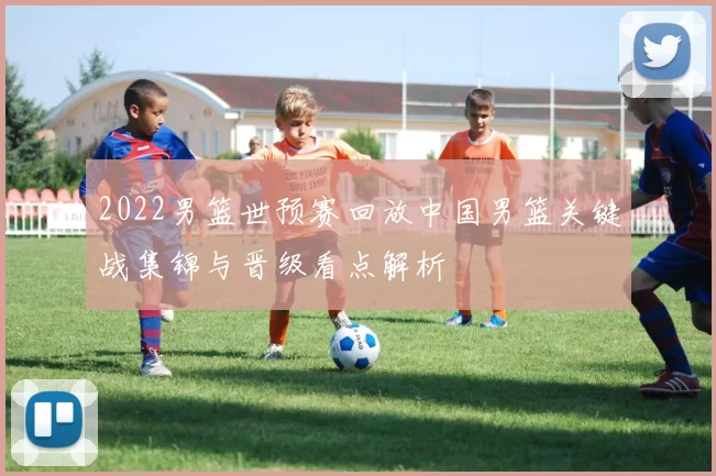 2022男篮世预赛回放中国男篮关键战集锦与晋级看点解析