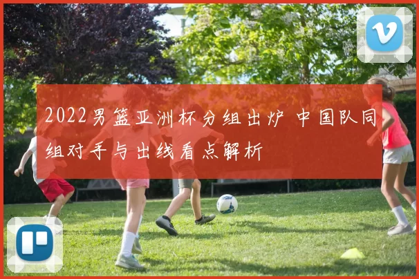 2022男篮亚洲杯分组出炉 中国队同组对手与出线看点解析