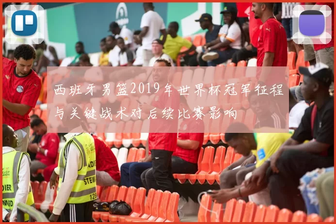 西班牙男篮2019年世界杯冠军征程与关键战术对后续比赛影响