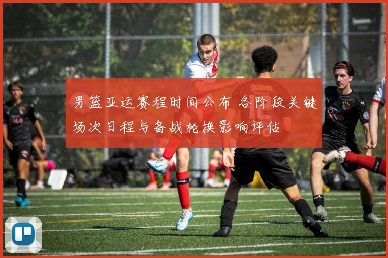 男篮亚运赛程时间公布 各阶段关键场次日程与备战轮换影响评估