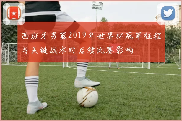 西班牙男篮2019年世界杯冠军征程与关键战术对后续比赛影响