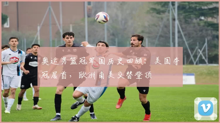 奥运男篮冠军国历史回顾:美国夺冠居首,欧洲南美交替登顶