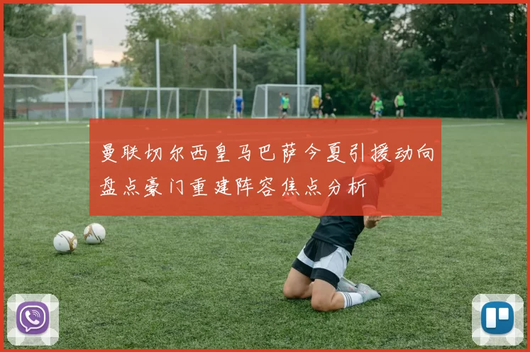 曼联切尔西皇马巴萨今夏引援动向盘点豪门重建阵容焦点分析