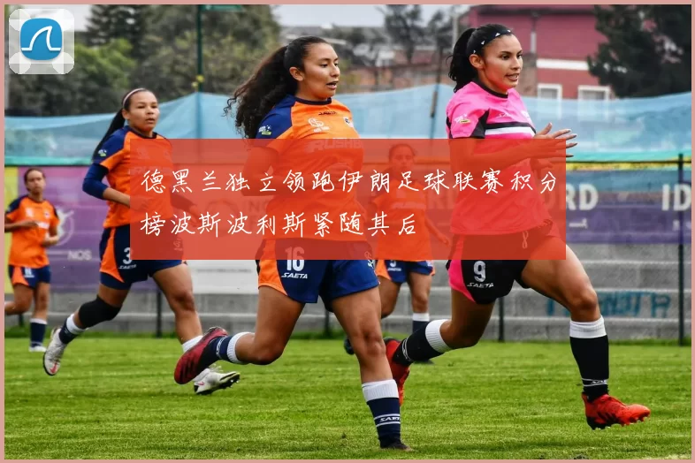 德黑兰独立领跑伊朗足球联赛积分榜波斯波利斯紧随其后