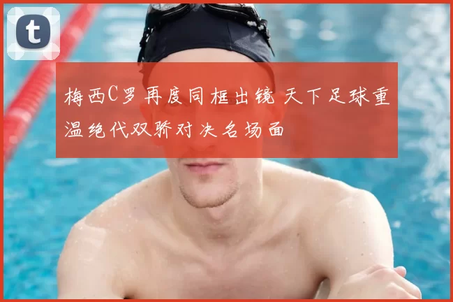 梅西C罗再度同框出镜 天下足球重温绝代双骄对决名场面