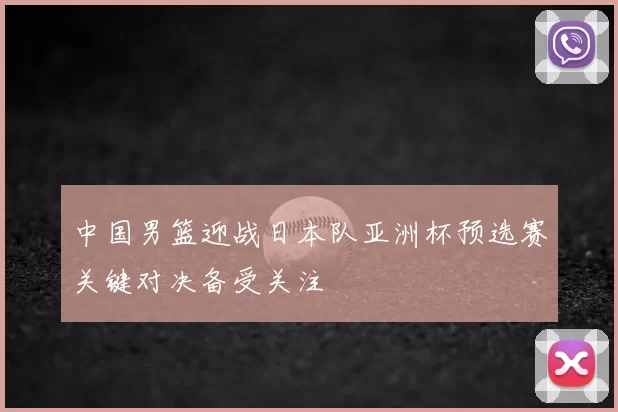 中国男篮迎战日本队亚洲杯预选赛关键对决备受关注