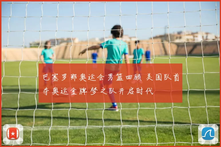 巴塞罗那奥运会男篮回顾 美国队首夺奥运金牌 梦之队开启时代