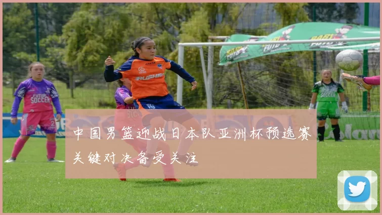 中国男篮迎战日本队亚洲杯预选赛关键对决备受关注