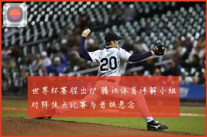 世界杯赛程出炉 腾讯体育详解小组对阵焦点比赛与晋级悬念