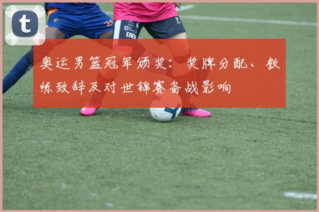 奥运男篮冠军颁奖：奖牌分配、教练致辞及对世锦赛备战影响