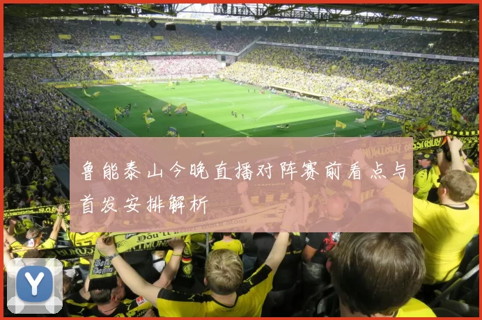 鲁能泰山今晚直播对阵赛前看点与首发安排解析