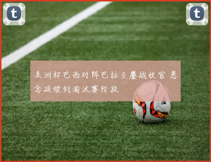 美洲杯巴西对阵巴拉圭鏖战收官 悬念延续到淘汰赛阶段