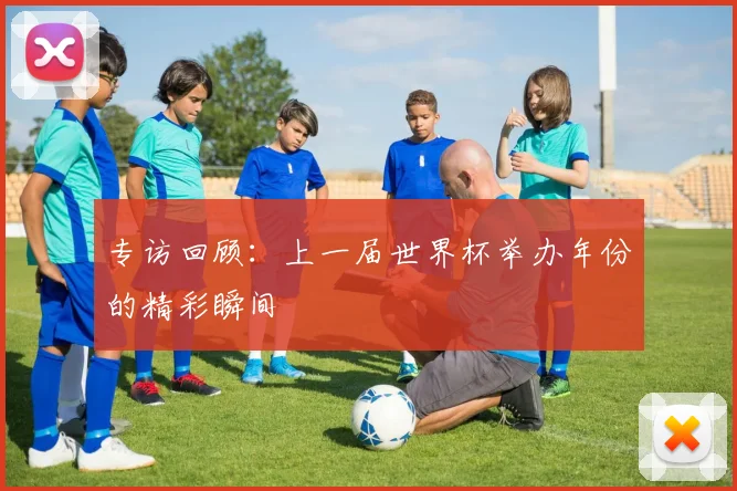 专访回顾：上一届世界杯举办年份的精彩瞬间