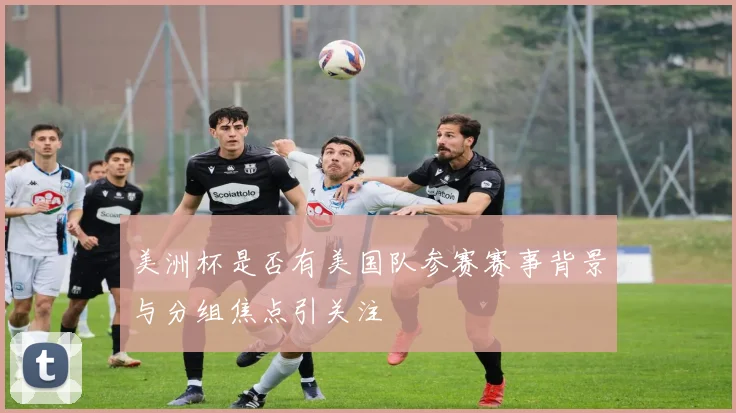 美洲杯是否有美国队参赛赛事背景与分组焦点引关注