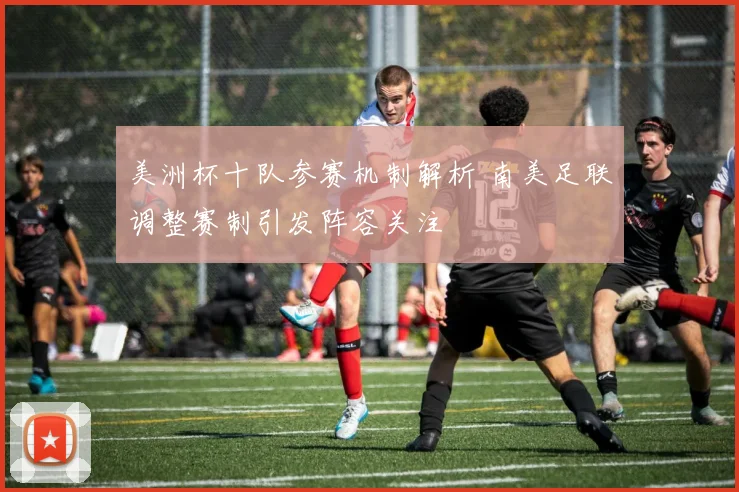 美洲杯十队参赛机制解析 南美足联调整赛制引发阵容关注